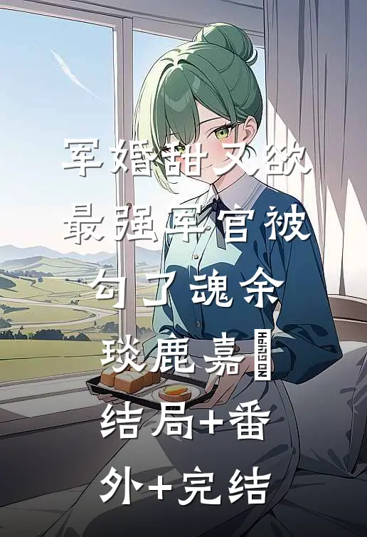 军婚甜又欲：最强军官被勾了魂余琰鹿嘉婳:结局+番外+完结