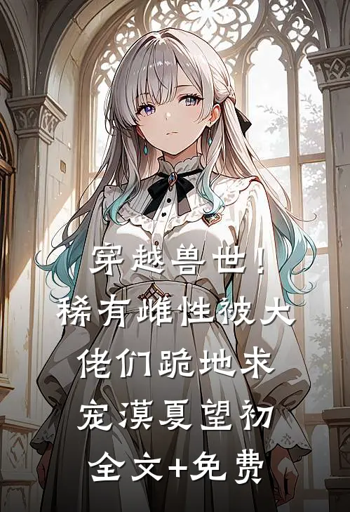 穿越兽世！稀有雌性被大佬们跪地求宠漠夏望初全文+免费