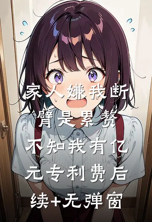 家人嫌我断臂是累赘，不知我有亿元专利费后续+无弹窗