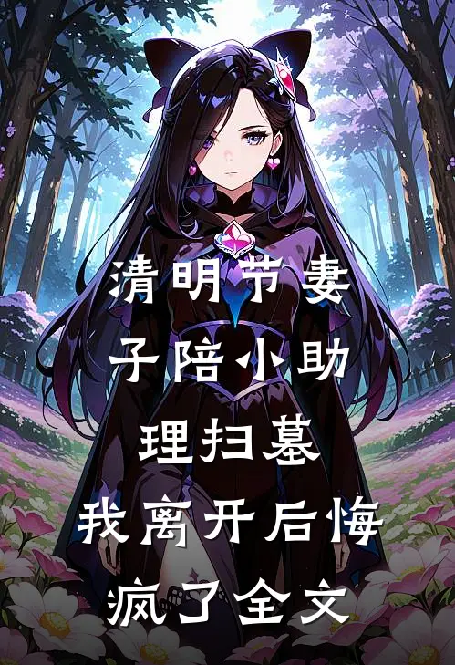清明节妻子陪小助理扫墓，我离开后悔疯了全文