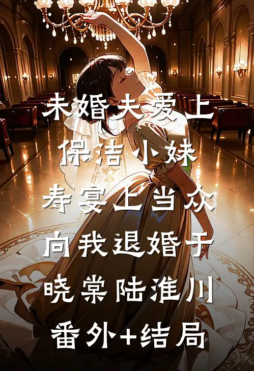 未婚夫爱上保洁小妹，寿宴上当众向我退婚于晓棠陆淮川(番外)+(结局)