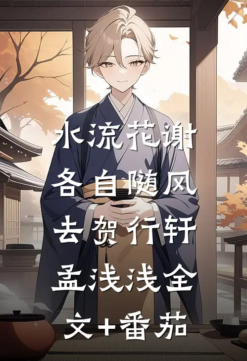 水流花谢，各自随风去贺行轩孟浅浅全文+番茄