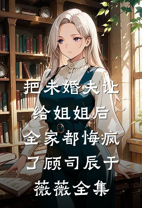 把未婚夫让给姐姐后，全家都悔疯了顾司辰于薇薇全集