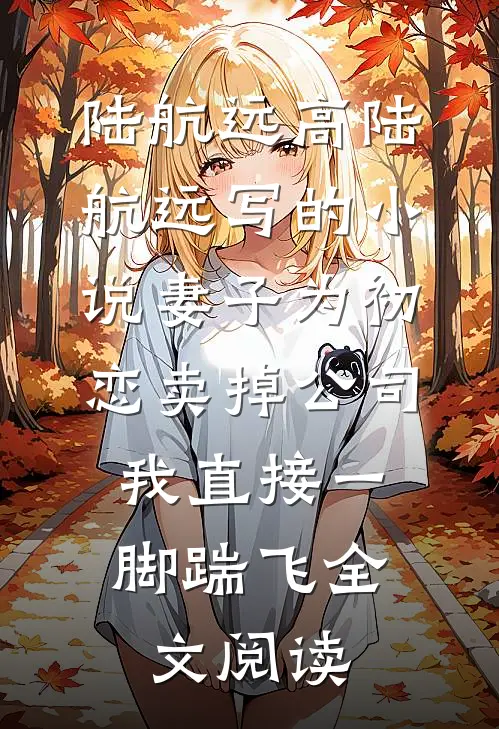 陆航远高陆航远写的小说妻子为初恋卖掉公司，我直接一脚踹飞全文阅读