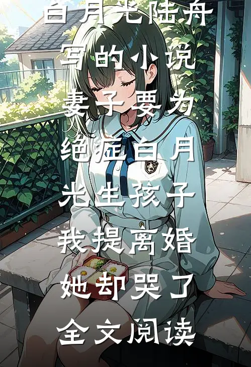 白月光陆舟写的小说妻子要为绝症白月光生孩子，我提离婚她却哭了全文阅读