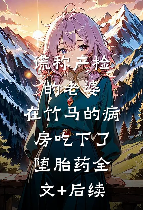 谎称产检的老婆，在竹马的病房吃下了堕胎药全文+后续