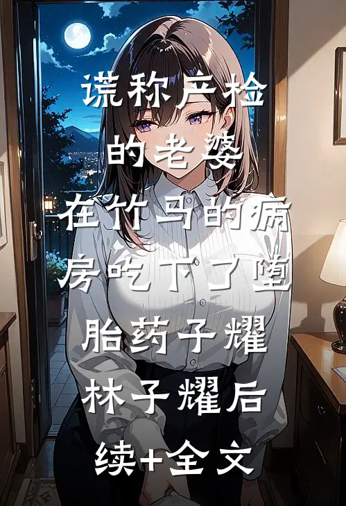 谎称产检的老婆，在竹马的病房吃下了堕胎药子耀林子耀后续+全文