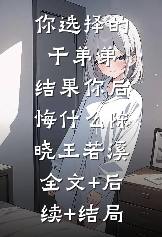 你选择的干弟弟，结果你后悔什么陈晓王若溪:全文+后续+结局