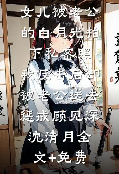 女儿被老公的白月光拍下私密照，我反击后却被老公送去惩戒顾见深沈清月全文+免费