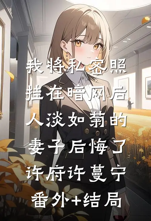 我将私密照挂在暗网后，人淡如菊的妻子后悔了许府许蔓宁(番外)+(结局)
