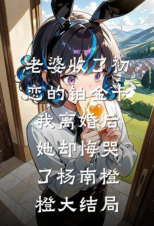 老婆收了初恋的铂金卡，我离婚后她却悔哭了杨南橙橙大结局
