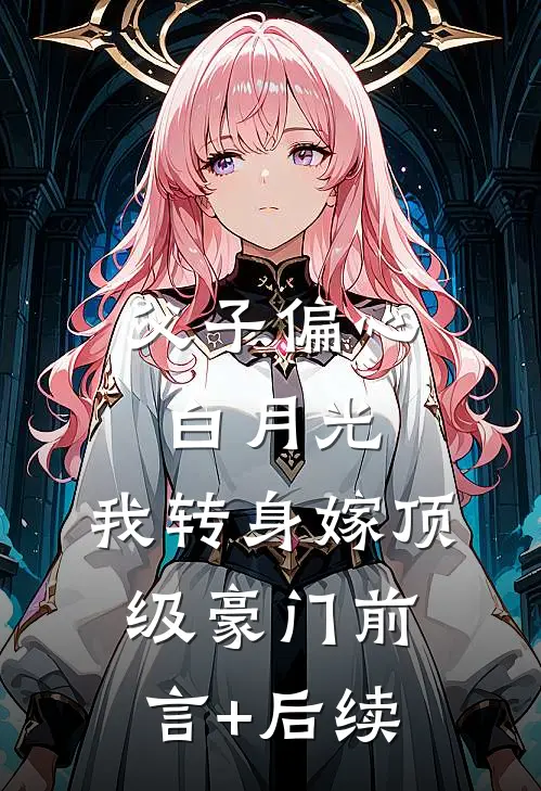 父子偏心白月光，我转身嫁顶级豪门前言+后续