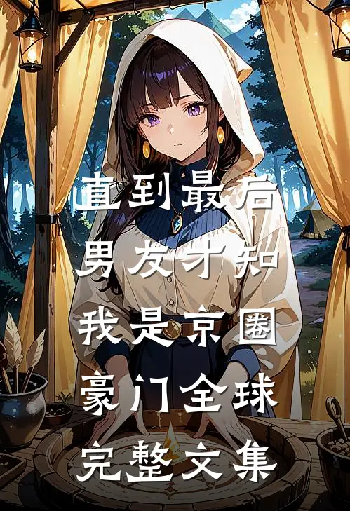 直到最后，男友才知我是京圈豪门全球完整文集