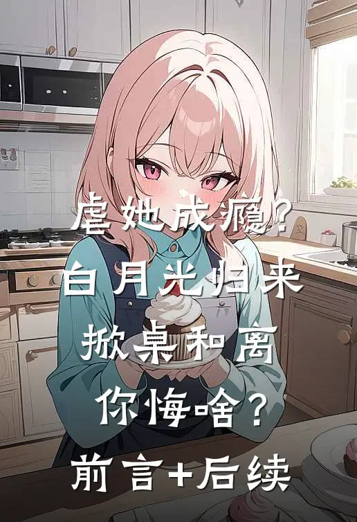 虐她成瘾？白月光归来掀桌和离你悔啥？前言+后续