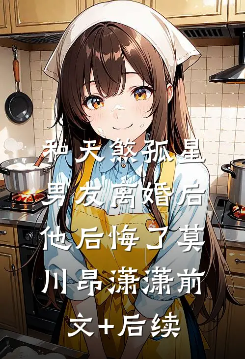 和天煞孤星男友离婚后，他后悔了莫川昂潇潇前文+后续
