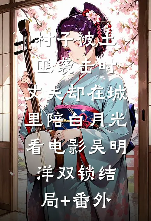 村子被土匪袭击时，丈夫却在城里陪白月光看电影吴明洋双锁结局+番外