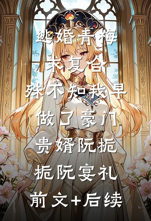 逃婚青梅求复合，殊不知我早做了豪门贵婿阮栀栀阮宴礼:前文+后续