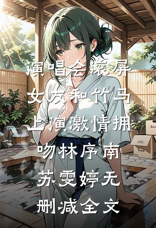 演唱会滚屏，女友和竹马上演激情拥吻林序南苏雯婷无删减全文