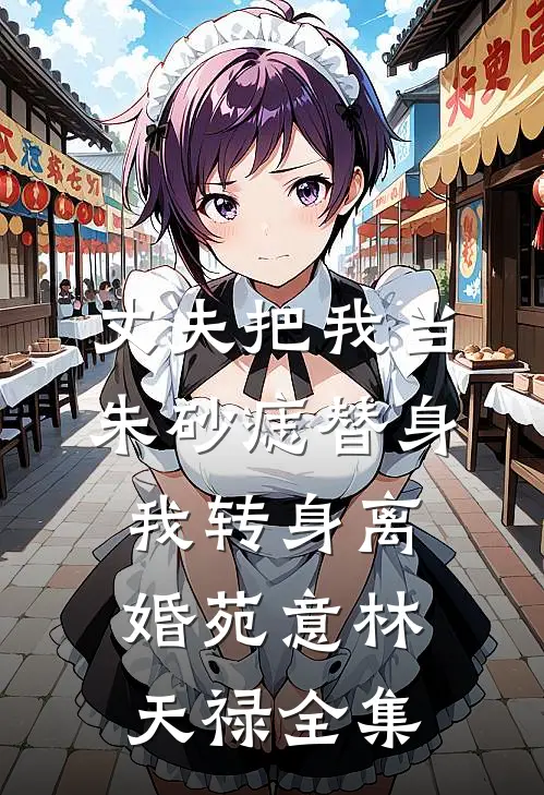 丈夫把我当朱砂痣替身，我转身离婚苑意林天禄全集