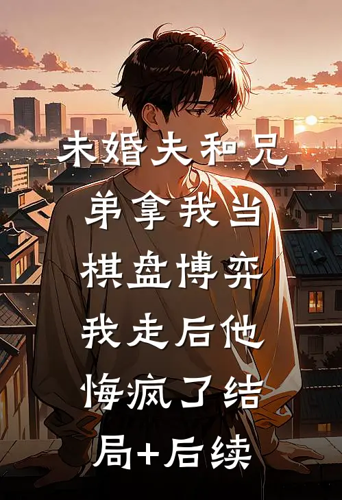 未婚夫和兄弟拿我当棋盘博弈，我走后他悔疯了结局+后续