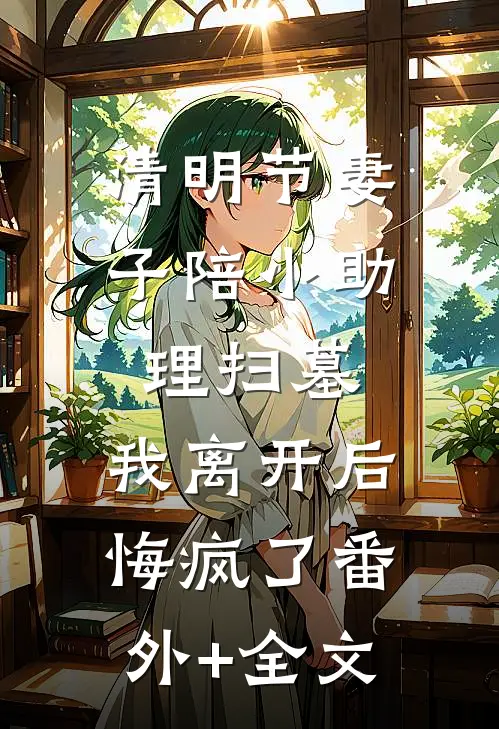 清明节妻子陪小助理扫墓，我离开后悔疯了(番外)+(全文)