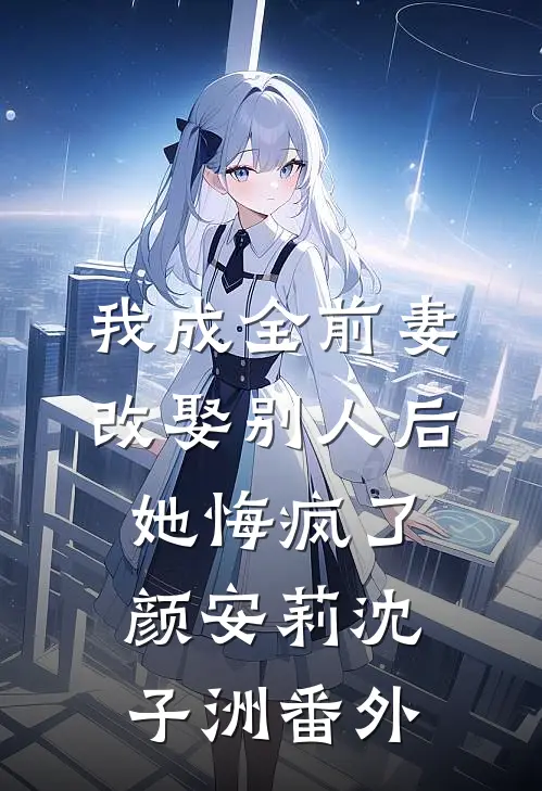 我成全前妻改娶别人后，她悔疯了颜安莉沈子洲番外