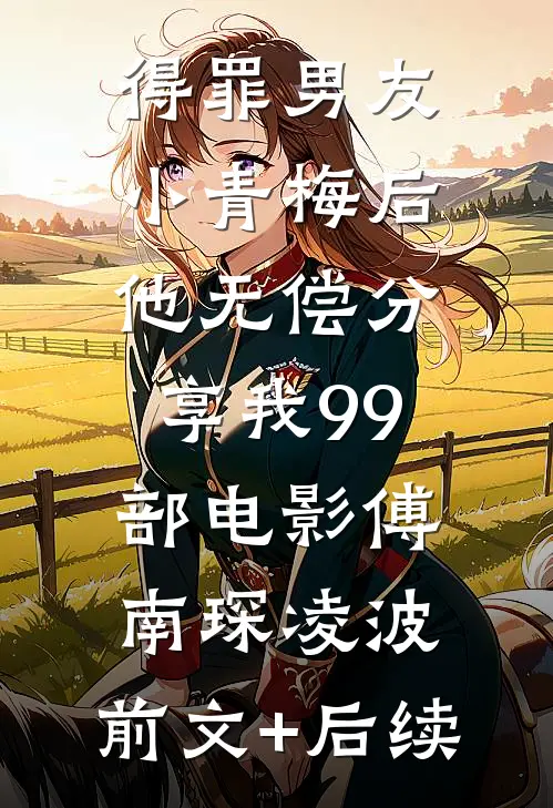 得罪男友小青梅后，他无偿分享我99部电影傅南琛凌波:前文+后续