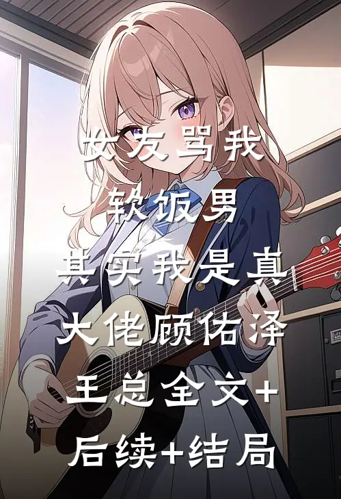 女友骂我软饭男，其实我是真大佬顾佑泽王总全文+后续+结局