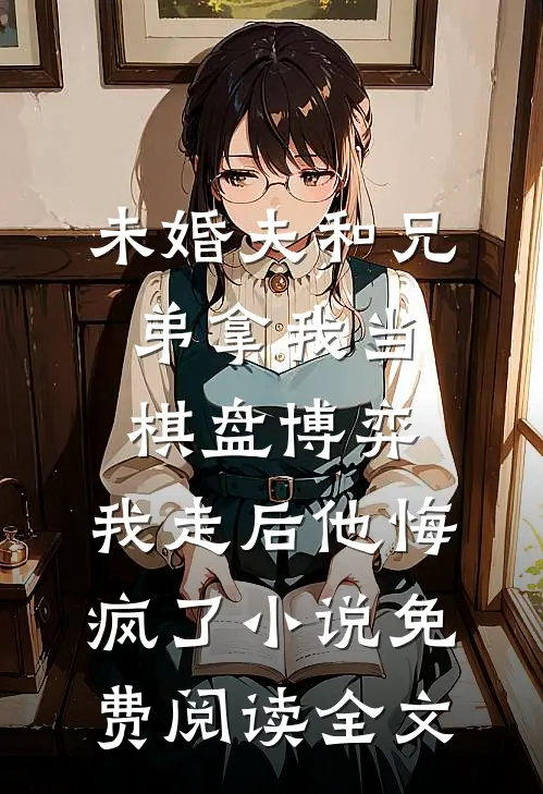 未婚夫和兄弟拿我当棋盘博弈，我走后他悔疯了小说免费阅读全文