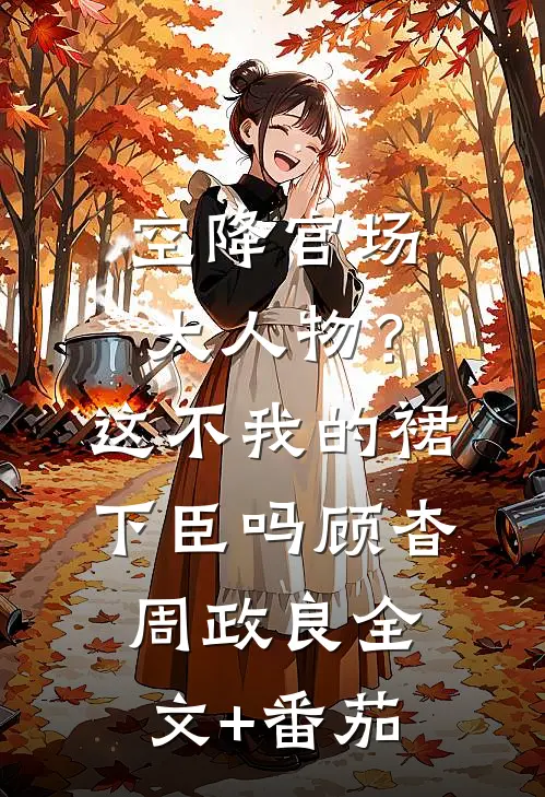 空降官场大人物？这不我的裙下臣吗顾杳周政良全文+番茄