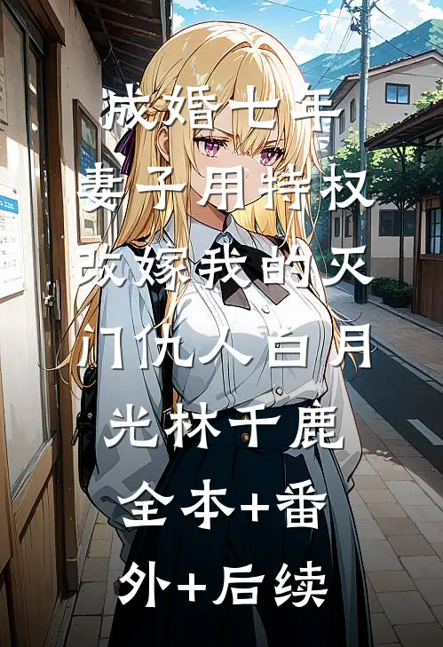 成婚七年，妻子用特权改嫁我的灭门仇人白月光林千鹿:全本+番外+后续