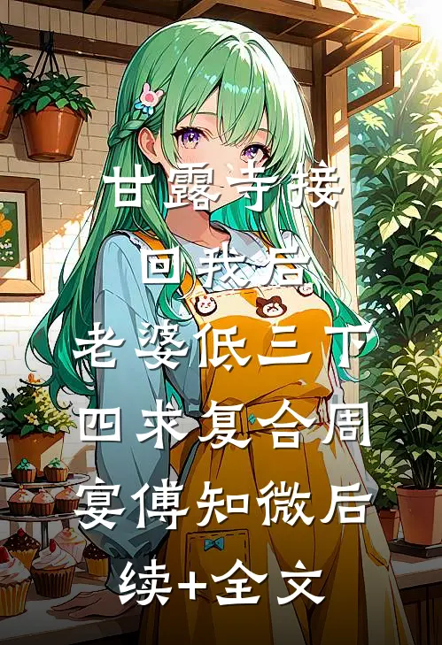 甘露寺接回我后，老婆低三下四求复合周宴傅知微后续+全文