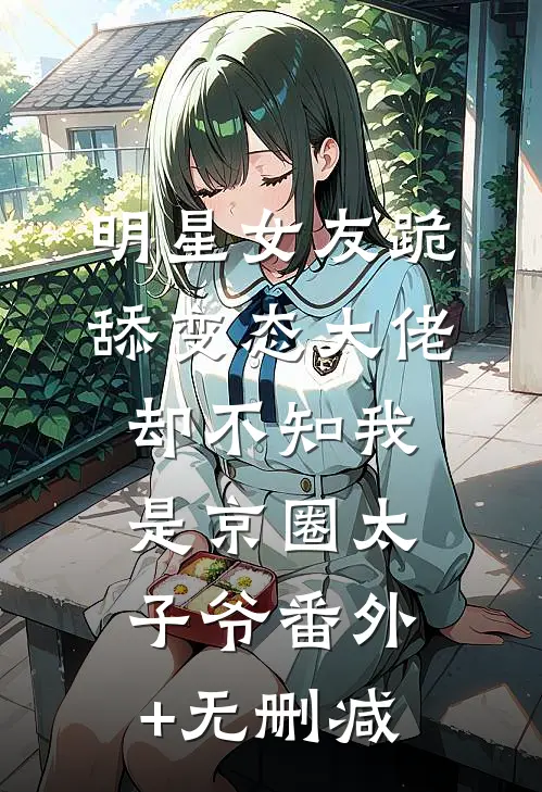 明星女友跪舔变态大佬，却不知我是京圈太子爷番外+无删减