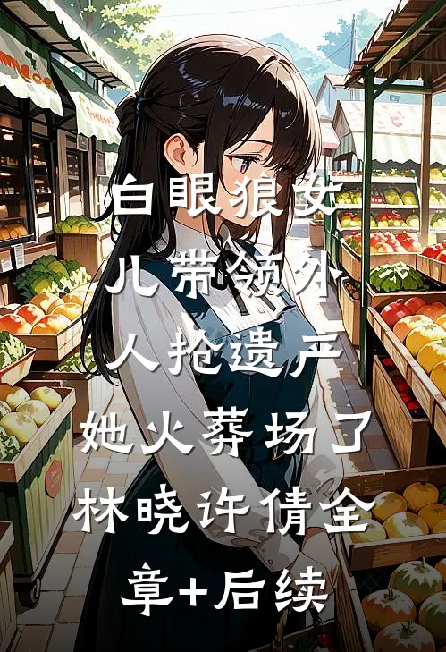 白眼狼女儿带领外人抢遗产，她火葬场了林晓许倩全章+后续