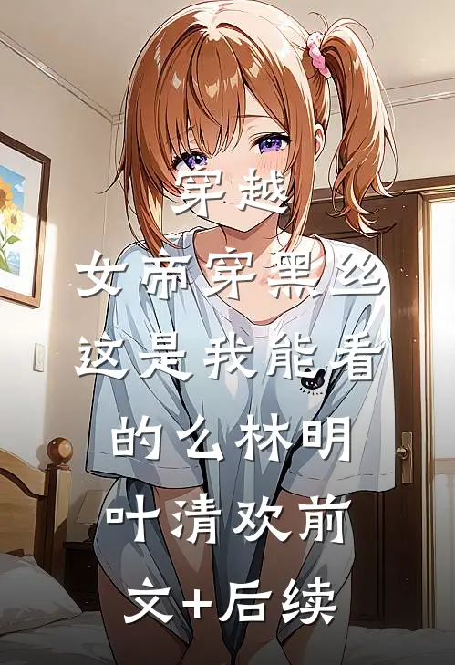 穿越：女帝穿黑丝，这是我能看的么林明叶清欢前文+后续