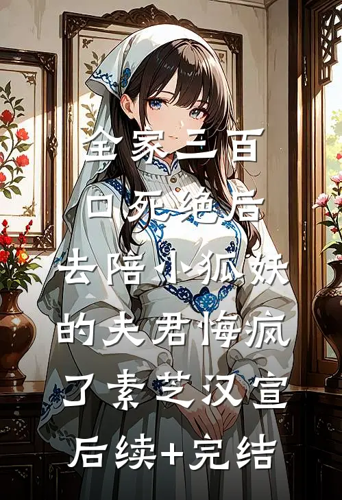 全家三百口死绝后，去陪小狐妖的夫君悔疯了素芝汉宣后续+完结