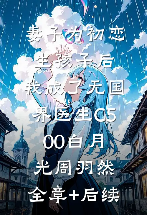 妻子为初恋生孩子后，我成了无国界医生C500白月光周羽然:全章+后续