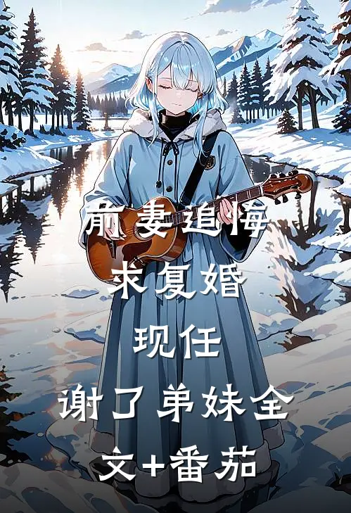 前妻追悔求复婚，现任：谢了弟妹全文+番茄