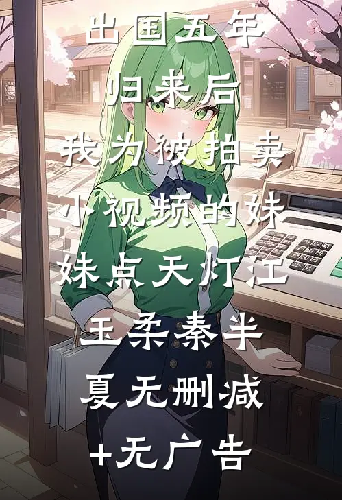 出国五年归来后，我为被拍卖小视频的妹妹点天灯江玉柔秦半夏无删减+无广告