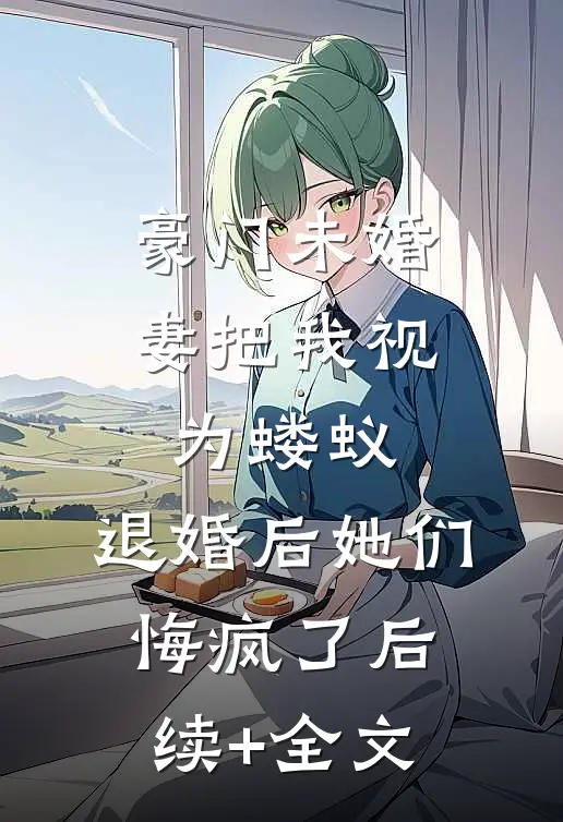 豪门未婚妻把我视为蝼蚁，退婚后她们悔疯了后续+全文