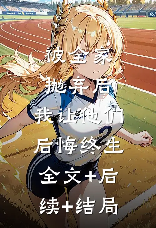 被全家抛弃后，我让他们后悔终生全文+后续+结局