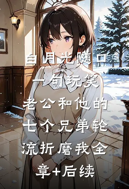 白月光随口一句玩笑，老公和他的七个兄弟轮流折磨我全章+后续