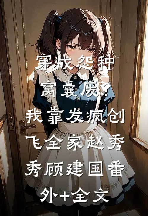 穿成怨种窝囊废？我靠发疯创飞全家赵秀秀顾建国(番外)+(全文)