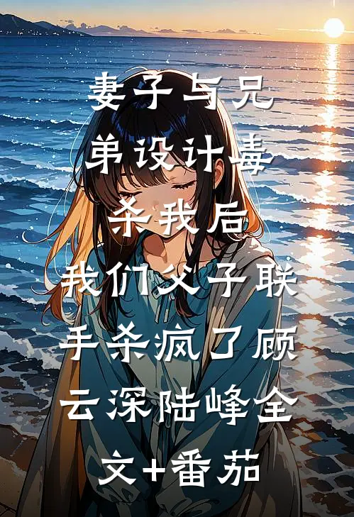 妻子与兄弟设计毒杀我后，我们父子联手杀疯了顾云深陆峰全文+番茄