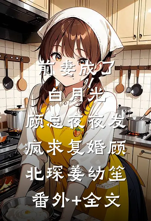 前妻成了白月光，顾总夜夜发疯求复婚顾北琛姜幼笙(番外)+(全文)