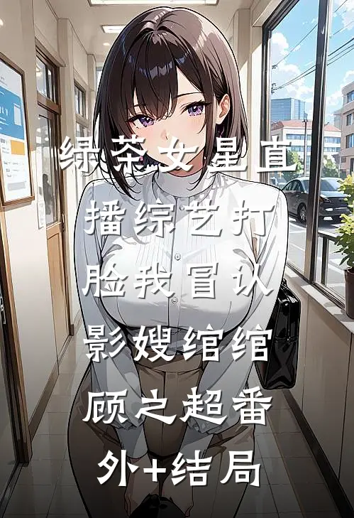 绿茶女星直播综艺打脸我冒认影嫂绾绾顾之超(番外)+(结局)