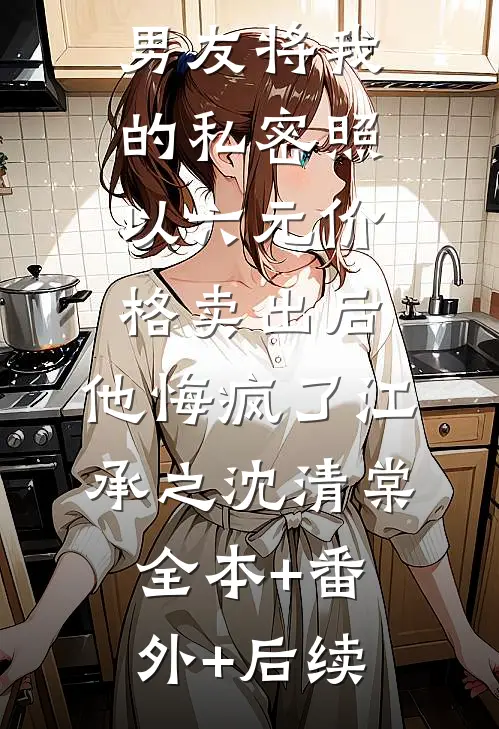 男友将我的私密照以六元价格卖出后，他悔疯了江承之沈清棠全本+番外+后续