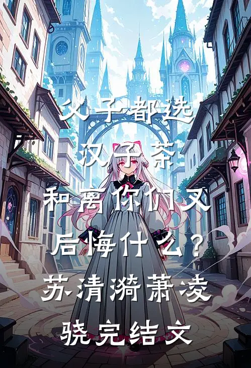 父子都选汉子茶，和离你们又后悔什么？苏清漪萧凌骁完结文