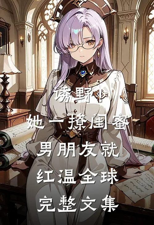 诱野！她一撩，闺蜜男朋友就红温全球完整文集