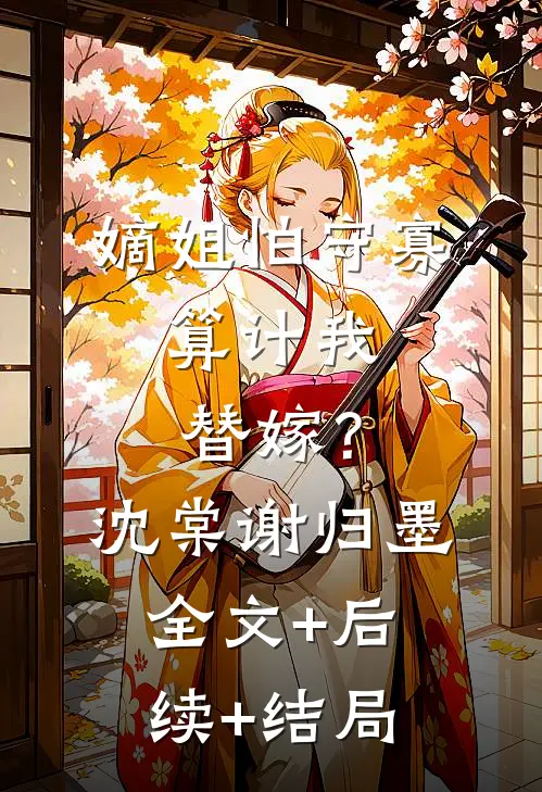 嫡姐怕守寡，算计我替嫁？沈棠谢归墨:全文+后续+结局